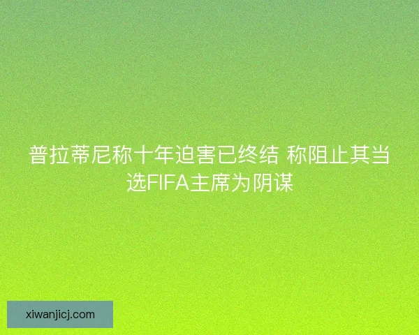 普拉蒂尼称十年迫害已终结 称阻止其当选FIFA主席为阴谋