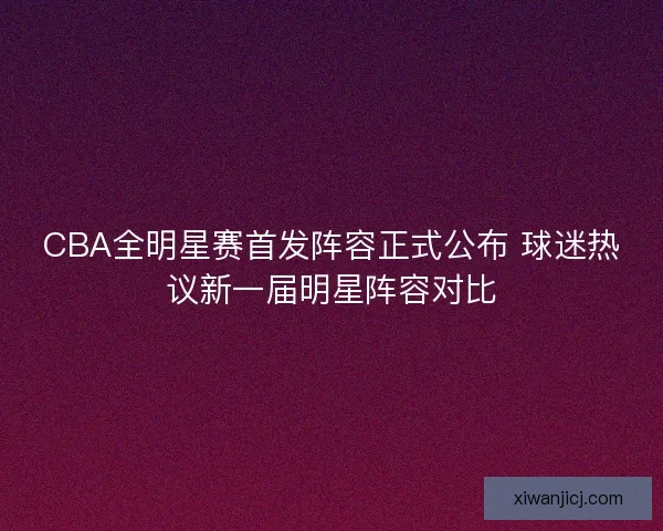 CBA全明星赛首发阵容正式公布 球迷热议新一届明星阵容对比 CBA全明星赛首发阵容正式公布 球迷热议新一届明星阵容对比