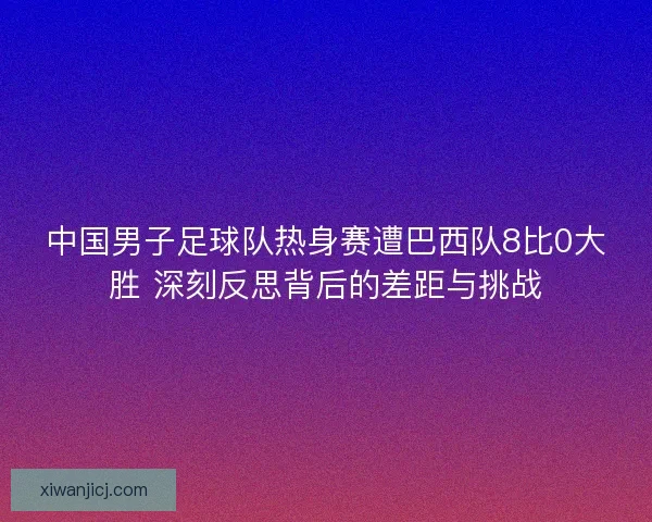 中国男子足球队热身赛遭巴西队8比0大胜 深刻反思背后的差距与挑战 中国男子足球队热身赛遭巴西队8比0大胜 深刻反思背后的差距与挑战