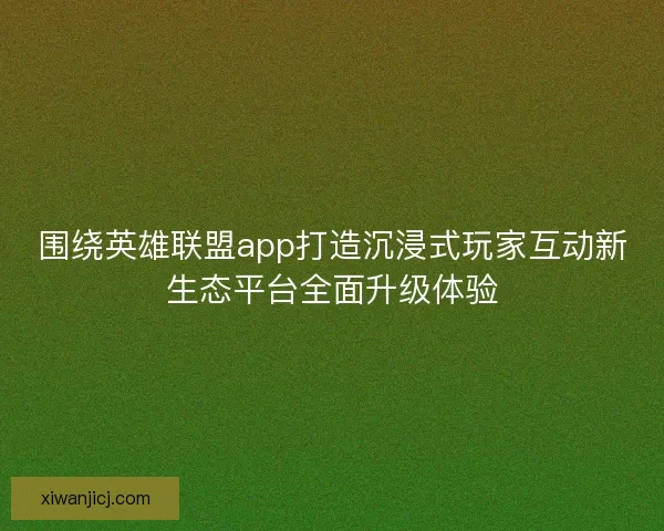 围绕英雄联盟app打造沉浸式玩家互动新生态平台全面升级体验 围绕英雄联盟app打造沉浸式玩家互动新生态平台全面升级体验