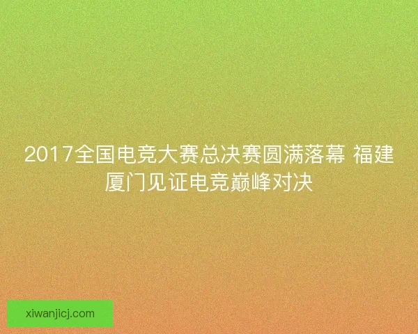 2017全国电竞大赛总决赛圆满落幕 福建厦门见证电竞巅峰对决 2017全国电竞大赛总决赛圆满落幕 福建厦门见证电竞巅峰对决