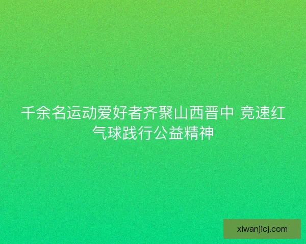 千余名运动爱好者齐聚山西晋中 竞速红气球践行公益精神 千余名运动爱好者齐聚山西晋中 竞速红气球践行公益精神