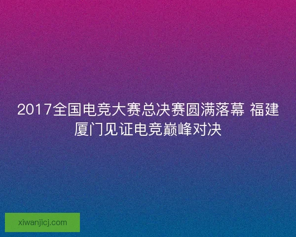 2017全国电竞大赛总决赛圆满落幕 福建厦门见证电竞巅峰对决 2017全国电竞大赛总决赛圆满落幕 福建厦门见证电竞巅峰对决