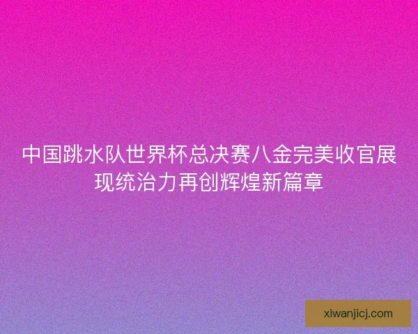 中国跳水队世界杯总决赛八金完美收官展现统治力再创辉煌新篇章 中国跳水队世界杯总决赛八金完美收官展现统治力再创辉煌新篇章