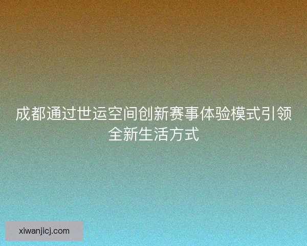 成都通过世运空间创新赛事体验模式引领全新生活方式 成都通过世运空间创新赛事体验模式引领全新生活方式