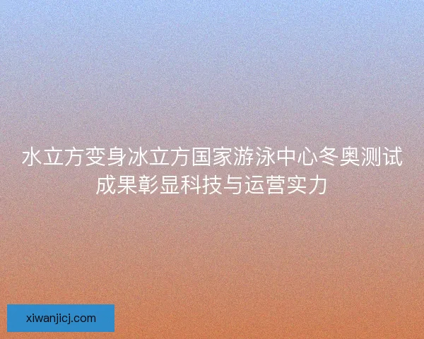 水立方变身冰立方国家游泳中心冬奥测试成果彰显科技与运营实力 水立方变身冰立方国家游泳中心冬奥测试成果彰显科技与运营实力